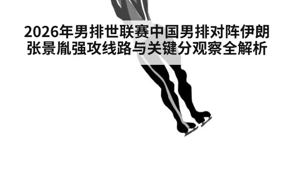 2026年男排世联赛中国男排对阵伊朗张景胤强攻线路与关键分观察全解析